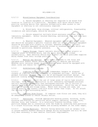 MIL-HDBK-1191
6-8
6.9.7.3 Miscellaneous Equipment Considerations
a. Secure equipment or shelving not required to be moved from
location to location to a partition. Equipment with doors should have a
positive latching device that operates automatically when access to the
equipment or shelving is not continuously required.
b. Blood bank, drug storage, critical refrigerators, freestanding
incubators and centrifuges, should be secured.
c. Secure sequential multiple blood analyzers and other fragile
laboratory equipment. Anchor related shelving, and provide lips and face bars
as necessary.
d. Wheeled Equipment. Wheeled equipment should have wheel locks
and should be assigned a specific location when not in use. Wheeled equipment
should be provided with closets or alcoves, whenever possible, to limit
rolling. Portable equipment should be stored in recessed cabinets which are
secured to partitions, whenever possible.
6.9.7.4 Supply Storage. Supply cabinets should have either plastic or
tempered glass in sliding doors, and the doors should slide closed
automatically. Open shelving should have a shelf rim which precludes supplies
being shaken from their storage position.
6.9.7.5 Medical Gas Bottles. Metal boxes attached to the floor and
equipped with double chains should be provided for medical gas bottles.
Wheeled carts carrying oxygen or other medical gases should be equipped with
wheel locks and chains for fastening to walls.
6.9.8 Architectural Systems.
6.9.8.1 Lighting Fixtures. Provide independent hangers at diagonal
corners of lighting fixtures installed in suspended ceilings. Avoid use of
pendant fixtures; if used, they will be of earthquake-resistant design. Use
positive locking devices to install surface-mounted and recessed fixtures.
6.9.8.2 Ceilings. Avoid the use of large areas of lay-in type acoustic
ceilings. Such ceiling construction is not inherently earthquake-resistant
and will become progressively less earthquake-resistant due to failure to
replace hold-down clips during maintenance procedures. Avoid the use of these
ceilings in egress and triage areas. Where such ceilings are used, use
lateral bracing and runners tied with wires rather than clips. Do not attach
the ceiling to the surrounding walls.
6.9.8.3 Computer Room Floors. If computer room floors are used, they will
be adequately braced to resist seismic motion.
6.9.8.4 Partitions. Provide appropriate backing plates, blocking, studs,
blocking and bracing for partitions which support cabinetry, storage racks,
shelves, bins, and lockers. In a relatively flexible building, limit
partition damage due to interaction with the frame by anchoring each partition
to a single Structural Design member and allowing movement at the other edges.
6.9.8.5 Facing Materials. Brittle facing materials such as ceramic tile
or glazed masonry suffers extensive damage during earthquakes and will be used
only when necessary to meet medical functional requirements.
C
AN
C
ELLED
 