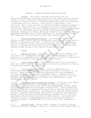 MIL-HDBK-1191
7-1
SECTION 7: ENERGY AND WATER CONSCIOUS DESIGN
7.1 General. This section provides instructions for the
incorporation of energy and water conservation into medical facility designs.
Subject to medical functional requirements and project funding limitations,
conservation features shall be incorporated when demonstrably cost effective
in accordance with this section. This section is applicable to new
facilities, and to those portions of existing buildings undergoing upgrade or
alteration. This criteria is in accordance with the following directives:
Title 10 CFR, Subpart A, Part 435, "Energy Conservation Voluntary Performance
Standards for New Commercial and Multi-Family High Rise Residential
Buildings, Mandatory for Federal Buildings (reference 7a), the Federal Energy
Management Improvement Act of 1988 (reference 7b), The Energy Policy Act of
1992 (reference 7c), and Executive Order 12902 (reference 7d).
7.1.1 Alteration/Addition Projects. For alteration or addition
projects, these criteria shall not be applied to portions of the building or
systems not affected by the work. It would not be expected, for example,
that in an addition project, wherein the existing facility’s chilled water
network is extended to provide cooling for the addition, the project need
consider energy upgrade to the overall chilled water system.
7.2 Policy.
7.2.1 Medical Function. Energy and water conservation features shall
not restrict or interfere with medical functional requirements, cause a
reduction in or dependability of required services, or result in inability to
achieve environmental conditions required by this manual.
7.2.2 Proven Technologies. The technologies utilized in the design
shall be proven in similar applications in the industry, and must be readily
available and competitively procurable.
7.2.3 Utility Incentive Programs. Military Departments are
authorized to participate in utility incentive programs (references 7c, 7d,
and 7e). These programs are typically associated with load management,
involving efficiency maximization and demand control. Medical facility
designers shall investigate the availability and applicability of any such
programs offered by the serving utilities, for consideration of their
incorporation into the design.
7.2.4 Energy and Water Conservation Program. The Office of the Deputy
Under Secretary of Defense for Environmental Security (DUSD-ES) is
responsible for administering the Federal Energy Management Program (FEMP)
and the Energy Conservation Investment Program (ECIP). These programs are
designed to improve the energy efficiency of new or existing DOD facilities
within MILCON project guidelines. The DUSD-ES will give the highest funding
priority to projects and programs that provide the greatest cost-effective
energy or water use reduction and savings-to-investment ratios. Military
Departments should develop valid ECIP or FEMP projects in accordance with
reference 7f with an accompanying DD Form 1391 justifying the proposed
project and submit to OASD-HA DMFO for inclusion into their submission to
DUSD-ES.
7.2.5 Economic Study. Designs shall consider all potential energy
conserving features, equipment, systems or strategies as may be applicable to
C
AN
C
ELLED
 