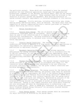 MIL-HDBK-1191
7-2
the particular project. Those which are considered to have the greatest
potential for cost effective application, based upon the experience and
professional judgement of the designer and Design Agent, shall be the subject
of more detailed economic analysis. These analyses shall be utilized in the
selection of project systems and equipment. More detailed discussion of
system economic analysis requirements is contained elsewhere in this section.
7.2.6 Metering. Utility services, including electricity, gas, steam,
heating water, and chilled water, shall be metered. The meter shall have the
capability of digital communications with a central post-wide (or hospital
campus) Monitoring and Control System.
7.3 Design Considerations.
7.3.1 Passive Solar Energy. The use of passive solar energy
conservation techniques shall be considered. Earth sheltering and berming
shall be used if cost effective and if in keeping with overall site and
architectural considerations. Building orientation and shading shall be
arranged, when practicable, to minimize solar cooling load and maximize
winter daylighting.
7.3.2 Interior Design Conditions. The required interior design
conditions are listed in Appendix A of this manual. For those applications or
requirements not specifically addressed in Appendix A, consult ASHRAE
publications or equivalent sources.
7.3.3 Equipment Operating Efficiencies. The minimum operating
efficiencies for energy consuming equipment shall be in accordance with the
10 CFR 435 (reference 7a) and the applicable military departmental guide
specifications. Incorporate the highest equipment efficiencies determined to
be competitively available and life-cycle cost effective for the individual
project.
7.3.4 Thermal Transmission Values. The maximum thermal transmission
values utilized in the design shall be in accordance with Table 7-1. The
insulation values may be altered when determined to be cost effective,
utilizing life-cycle cost analysis, for the given climatic conditions and
building operational characteristics.
7.3.5 Energy Source Selection. The energy source for the heating and
cooling systems, service water heating, and process loads shall be selected
in accordance with the requirements set forth in the Defense Energy Program
Policy Memorandum titled "Defense Facilities Energy Selection" (DEPPM 88-1)
(reference 7g). In essence, this criteria requires that the energy source
shall be the most life-cycle cost effective, determined by analysis of the
available and reliable alternatives. The use of nonconventional or
alternative energy sources is encouraged if proven reliable and demonstrably
cost effective. Energy or fuel supply contracts with third party financing
are also encouraged and shall be considered prior to authorizing a new
heating or power plant. Refer to DEPPM 88-2 (reference 7h) titled "Private-
Sector Financed Defense Energy Contracts" for privately financed Defense
energy contract guidelines.
7.3.5.1 Total Energy System. Total energy systems shall be considered
for major facilities as directed by the Design Agent.
C
AN
C
ELLED
 