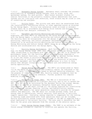 MIL-HDBK-1191
7-3
7.3.5.2 Renewable Energy Systems. Designers shall consider the economic
practicability of renewable energy systems, such as solar, wind, and
geothermal energy, for each project. When recent economic studies for
similar facilities in the project’s climatic region demonstrate that such
systems are not life-cycle cost effective, those studies may be cited in lieu
of conducting new analyses.
7.3.6 Utility Costs. The utility cost data shall be ascertained from
the Installation's contracting office, or other approved source as directed
by the Design Agent. Utility cost escalation rates utilized in economic
studies shall be in accordance with Energy Price Indices and Discount Rates
for Life-Cycle Cost Analysis (reference 7i).
7.3.7 Equipment and Utility Monitoring and Control System. In
hospitals, and other MTF’s as required by the Using Service and coordinated
with the Design Agent, a central monitoring and control system located within
the facility shall be incorporated into the design to provide central
monitoring, reporting, and control parameter adjustment capability.
Connection to an existing Utility Monitoring and Control System (UMCS) or
Energy Monitoring and Control System (EMCS) shall be as required by the Using
Service and coordinated with the Design Agent.
7.4 Facility Energy Performance. Each facility shall be designed so
that its Design Energy Usage (DEU) does not exceed the Design Energy Target
(DET) established in accordance with this section. The DET is an energy-use
performance target for the facility, which excludes energy required to
provide for medical functions, i.e. process loads, as defined further below.
It is not the intent to prioritize compliance with the DET over
considerations of life-cycle cost in the design and selection of building
elements, equipment and features. The DET compliance is a tool to help
assure that designs incorporate all practicable and cost-effective energy
saving opportunities.
7.4.1 Design Energy Target (DET). The DET’s are established at Table
7-2 on the basis of facility type and climactic region. As indicated in the
notes to Table 7-2, the DET’s are based on defined operating schedules. For
the purpose of comparing project DEU, facility energy consumption must be
modeled on the same operating schedule. Further guidance for computer
modeling is provided below.
7.4.2.1 Design Energy Usage (DEU). The DEU is a calculation of the
estimated energy consumption of a project facility, and is not to exceed the
DET. The DEU shall be calculated by the designer during the concept design,
and shall be updated as necessary thereafter based upon Design Agent
requirements. The DEU shall include all the energy required for conditioning
and ventilation systems (heating, cooling, and humidification) energy,
lighting, and domestic hot water generation required to provide for occupant
comfort and amenities. The DEU shall not include process loads, such as
energy used in laboratories, central material, food service, or ancillary
support operations. Similarly, energy required to compensate for the cooling
or heating loads associated with those operations shall not be included.
Service distribution system losses are included in the DEU if supplied from a
plant dedicated to the project facility. The area used to determine the DEU
shall be the gross area measured from the outside of the exterior walls.
7.4.2.2 Total Design Energy Usage (TDEU). The TDEU is an estimate of the
future energy consumption required to condition and operate the facility,
C
AN
C
ELLED
 