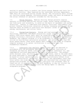 MIL-HDBK-1191
7-4
serving to enable Users to predict the future energy demands and costs for a
particular facility. When required by the individual military department,
TDEU shall be calculated during concept design. The calculation shall include
all facility energy demands, including process loads, and shall be modeled on
the actual schedule of operation intended for the facility.
7.5 Design Analysis. Medical facility design projects require
analysis of building heating and cooling loads, annual energy consumption,
and life-cycle cost economics, to serve as the basis of equipment and systems
selections. Subject to compliance with medical functional requirements and
project funding limitations, selection of energy consuming systems and design
features shall be based on Life-Cycle Cost Analysis (LCCA) of the relative
energy, maintenance, and initial costs.
7.5.1 Energy/Load Analysis. Energy and load analyses for all new
facilities, additions, and major alterations larger than 280 gross square
meters (3000 gross square feet) shall be conducted with the use of a computer
program utilizing a calculation method recognized in the ASHRAE Fundamentals
Handbook. The computer program is to be acceptable to the Design Agent, and
utilize an hour-by-hour calculation procedure. For projects less than 280
gross square meters (3000 gross square feet) analysis may be by an accepted
computer program or by manual calculations in accordance with the
Fundamentals Handbook.
7.5.2 Life-Cycle Cost Analysis (LCCA). LCCA shall be executed in
accordance with the procedures specified in the National Institute of
Standards and Testing (NIST) Life-Cycle Cost Handbook (reference 7j), and
supplemental military departmental criteria as appropriate. The present
worth discount rate, and future fuel escalation rates, used in the LCCA shall
be those published in reference 7i. Unlike the energy analysis, LCCA's shall
be based on actual operating hours, and shall realistically reflect first
purchase, installation, operations, maintenance, and replacement costs that
occur within the study period. Designers are cautioned that although most
energy/load programs are available with life-cycle cost programs, many of
these are not in accordance with the NIST Handbook, or may not utilize the
correct discount factor. Consult with the Design Agent to identify
acceptable programs.
C
AN
C
ELLED
 