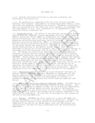 MIL-HDBK-1191
1-2
1.3.2 Provide functional facilities at the most economical and
practicable life-cycle-cost.
1.3.3 Be aesthetically compatible with the local environs and meet
necessary environmental requirements including applicable federal, state,
and local environmental standards and criteria. Necessary coordination
shall be maintained with the state and local community in accordance with
the requirements of E.O. 12372 (reference 1c) as implemented by DoD
Directive 4165.61 (reference 1d).
1.4 Responsibilities. The Office of the Assistant Secretary of Defense
(Health Affairs), OASD(HA), Tricare Management Activity (TMA), Defense
Medical Facilities Office (DMFO) is responsible for medical facility
policy and planning, and is the office having primary responsibility for
preparing and maintaining healthcare facility criteria. The Medical
Military Construction Operations (MMCO) is responsible for programming
medical military construction projects and managing financial resources
for planning, design and construction. TMA/DMFO is also responsible to
review those portions of DoD Medical MILCON concept level designs
described in Section 02 of this document, and to certify these designs in
accordance with DoD Directives 5136.12 and 6015.17 (references 1e and
1l). The Design and Construction Agents may maintain supplementary
technical criteria and will execute design and construction following
established regulations and procedures unless otherwise directed by the
TMA/DMFO. Design Agents will produce designs for a complete and useable
facility within the approved programmed scope and programmed amount. The
Military Departments as the users are responsible for all medical
functional review and input during design. The Functional User's and the
Service’s Design Agent’s responsibilities often overlap but do not
supersede the respective medical and technical role of the other; the
design of each facility must be a collaborative partnership. Specific
responsibilities are addressed in various sections of this handbook.
1.4.1 Responsible Office. The Office of the Assistant Secretary of
Defense (Health Affairs), OASD(HA), TMA/DMFO is responsible for the
general administrative management of this entire document, and has
responsibility for the contents and development of criteria in
collaboration with the Healthcare Facilities Steering Committee (See
below).
1.4.2 Healthcare Facilities Steering Committee (HFSC). The HFSC acts as
the body responsible for the technical contents of this document. This
Committee is composed of members of TMA, the using Military Departments,
and the Service’s design agents actively involved in the planning,
programming, design, and construction of facilities. All proposed MIL-
HDBK-1191 criteria updates and changes may be formally submitted to the
Committee for evaluation. DD Form 1426 is provided for this purpose at
the end of this MIL-HDBK-1191.
1.4.3 Waivers. TMA/DMFO has final authority to waive MIL-HDBK-1191
policy, procedures, or criteria including any deviations. Requests for
project specific waivers to any portion of this document must be
submitted in writing by the Design Agent, with full particulars and
justification, and must be fully coordinated with the using Military
Department.
C
AN
C
ELLED
 