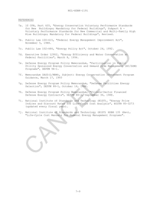 MIL-HDBK-1191
7-9
REFERENCES
7a. 10 CFR, Part 435, "Energy Conservation Voluntary Performance Standards
for New Buildings; Mandatory for Federal Buildings", Subpart A -
Voluntary Performance Standards for New Commercial and Multi-Family High
Rise Buildings; Mandatory for Federal Buildings", Revised.
7b. Public Law 100-615, "Federal Energy Management Improvement Act",
November 5, 1988.
7c. Public Law 102-486, "Energy Policy Act", October 24, 1992.
7d. Executive Order 12902, "Energy Efficiency and Water Conservation at
Federal Facilities", March 8, 1994.
7e. Defense Energy Program Policy Memorandum, "Participation in Public
Utility Sponsored Energy Conservation and Demand Side Management (EC/DSM)
Programs", DEPPM 94-1.
7f. Memorandum OASD(L/MRM), Subject: Energy Conservation Investment Program
Guidance, March 17, 1993
7g. Defense Energy Program Policy Memorandum, "Defense Facilities Energy
Selection", DEPPM 88-1, October 14, 1988.
7h. Defense Energy Program Policy Memorandum, "Private-Sector Financed
Defense Energy Contracts", DEPPM 88-2, September 30, 1988.
7i. National Institute of Standards and Technology (NIST), “Energy Price
Indices and Discount Rates for Life-Cycle Cost Analysis”, NISTR 85-3273
(updated every fiscal year).
7j. National Institute of Standards and Technology (NIST) HDBK 135 (Rev),
"Life-Cycle Cost Manuals for Federal Energy Management Programs".
C
AN
C
ELLED
 
