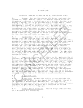8-1
MIL-HDBK-1191
SECTION 8: HEATING, VENTILATION AND AIR CONDITIONING (HVAC)
8.1 General. This section provides HVAC design requirements for
DoD medical, dental, medical training, and medical research facilities.
The primary requirement of the HVAC system(s) in a medical facility is the
support of medical function and the assurance of occupant health, comfort,
and safety. The HVAC system functions not only to maintain minimum
requirements of comfort and ventilation, but is an essential tool for the
control of infection, removal of noxious odors, dilution and expelling of
contaminants, and establishment of special environmental conditions
conducive to medical procedures and patient healing. Subject to the above,
appropriate consideration shall be given to the HVAC design to ensure
system maintainability, economics and energy efficiency, and adaptability
to future facility modification or expansion.
8.1.1 Applicability. This criteria applies to new and existing
medical facilities including hospitals, medical and dental clinics,
veterinary clinics, medical supply warehouses, medical training facilities,
and medical research laboratories. Applicability to existing facilities is
restricted to upgrade or replacement projects, and for those specific
systems or services included in the scope of the project authorization.
For existing facilities, when complete compliance with the technical
criteria of this section is not economically practicable, consideration
shall be given to substitution of other recognized industry standards or
criteria upon application to the Healthcare Facilities Steering Committee
or TMA/DMFO as provided under Section 02 of this document. All facilities
shall comply with the applicable standards of the National Fire Protection
Association (NFPA).
8.1.2 Supporting Documents. This guidance may be supplemented by the
individual military departmental publications, including Architect-Engineer
Instructions (AEIs), Technical Manuals (TMs), Engineering Technical Letters
(ETLs), project-specific design instructions, and other criteria. Minimum
HVAC design criteria shall be in accordance with the latest editions of the
American Society of Heating, Refrigerating, and Air Conditioning Engineers
(ASHRAE) publications (reference 8a), the American Council of Government
Hygienists (ACGIH) Publication "Manual of Recommended Practices for
Industrial Ventilation" (reference 8b), and the National Fire Protection
Association (NFPA) Standards (references 8c, 8d, 8e, 8f, 8g, and 8h), as
well as applicable governmental regulations. Other industry and government
standards shall be utilized for HVAC design as referenced herein.
8.2 Design Conditions.
8.2.1 Weather Data. Weather data shall be obtained from the most
recent edition of the Joint Services Manual TM 5-785, NAVFAC P-89, AFM 88-
29, "Engineering Weather Data" (reference 8i). If given military
installations have access to more recent or accurate information of weather
conditions in their region, designers shall coordinate use of this
information with the service design agent.
8.2.2 Interior Design Conditions. Interior design conditions shall
be in accordance with Appendix A.
C
AN
C
ELLED
 