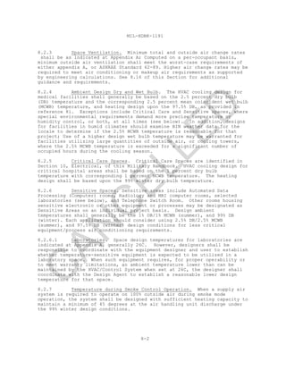 8-2
MIL-HDBK-1191
8.2.3 Space Ventilation. Minimum total and outside air change rates
shall be as indicated at Appendix A; Computed on a per-occupant basis,
minimum outside air ventilation shall meet the worst-case requirements of
either appendix A, or ASHRAE Standard 62-89. Higher air change rates may be
required to meet air conditioning or makeup air requirements as supported
by engineering calculations. See 8.16 of this Section for additional
guidance and requirements.
8.2.4 Ambient Design Dry and Wet Bulb. The HVAC cooling design for
medical facilities shall generally be based on the 2.5 percent dry bulb
(DB) temperature and the corresponding 2.5 percent mean coincident wet bulb
(MCWB) temperature, and heating design upon the 97.5% DB, as provided in
reference 8i. Exceptions include Critical Care and Sensitive spaces, where
special environmental requirements demand more precise temperature or
humidity control, or both, at all times (see below). In addition, designs
for facilities in humid climates should examine BIN weather data for the
locale to determine if the 2.5% MCWB temperature is reasonable for that
project; Use of a higher design wet bulb temperature may be warranted for
facilities utilizing large quantities of outside air, or cooling towers,
where the 2.5% MCWB temperature is exceeded for a significant number of
occupied hours during the cooling season.
8.2.5 Critical Care Spaces. Critical Care Spaces are identified in
Section 10, Electrical, of this Military Handbook. HVAC cooling design for
critical hospital areas shall be based on the 1 percent dry bulb
temperature with corresponding 1 percent MCWB temperature. The heating
design shall be based upon the 99% winter dry bulb temperature.
8.2.6 Sensitive Spaces. Sensitive areas include Automated Data
Processing (Computer) rooms, Radiology and MRI computer rooms, selected
laboratories (see below), and Telephone Switch Room. Other rooms housing
sensitive electronic or other equipment or processes may be designated as
Sensitive Areas on an individual project basis. Design ambient
temperatures shall generally be the 1% DB/1% MCWB (summer), and 99% DB
(winter). Each application should consider using 2.5% DB/2.5% MCWB
(summer), and 97.5% DB (winter) design conditions for less critical
equipment/process air conditioning requirements.
8.2.6.1 Laboratories. Space design temperatures for laboratories are
indicated at Appendix A, generally 26C. However, designers shall be
responsible to coordinate with the equipment designer and user to establish
whether temperature-sensitive equipment is expected to be utilized in a
laboratory space. When such equipment requires, for proper operability or
to meet warranty limitations, an ambient temperature lower than can be
maintained by the HVAC/Control System when set at 26C, the designer shall
coordinate with the Design Agent to establish a reasonable lower design
temperature for that space.
8.2.7 Temperature during Smoke Control Operation. When a supply air
system is required to operate on 100% outside air during smoke mode
operation, the system shall be designed with sufficient heating capacity to
maintain a minimum of 45 degrees at the air handling unit discharge under
the 99% winter design conditions.
C
AN
C
ELLED
 