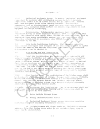 8-3
MIL-HDBK-1191
8.2.8 Mechanical Equipment Rooms. In general, mechanical equipment
rooms shall be designed with ventilating systems which will maintain
temperatures within 5.5C of summer ambient design temperature. However
when these equipment rooms house temperature-sensitive electronic
components, such as microprocessor based controls, electronic circuit
breakers, etc., designers shall confirm the ambient requirements of such
equipment and design accordingly.
8.3 Refrigerants. Refrigeration equipment shall utilize
refrigerant having an Ozone Depletion Potential (ODP) of not greater than
0.05. Refrigeration room design shall include the safety features, such as
sensing devices, purge ventilation system, etc., as required for the
particular refrigerant in accordance with ASHRAE Standards 15 and 34
(references 8j and 8k).
8.4 Life-Cycle-Cost/Energy Analysis. HVAC equipment selection
shall include life-cycle cost analysis of the available equipment or system
alternatives meeting the medical functional requirements, in accordance
with guidance given in Section 7.
8.5 Eligibility for Air Conditioning.
8.5.1 Total Air Conditioning. Air conditioning is required in all
normally-occupied facilities and spaces in which the interior conditions
listed in Appendix A cannot be met through natural ventilation alone.
“Normally occupied spaces” will include such spaces incidental to medical
facilities as corridors and circulation areas. Normally unoccupied, or
intermittently occupied, spaces such as restrooms, locker rooms, soiled
linen rooms, janitors closets, and similar spaces accessible to medical
staff or the public and having exterior exposure shall be air conditioned
(in addition to being provided with the required ventilation) to maintain
reasonable conditions.
8.5.2 Food Service Area. Air conditioning of the kitchen areas shall
be designed to avoid the waste of energy. Designs shall consider utilizing
dining room transfer air or tempered make-up air for vented equipment
exhaust, spot cooling, exhaust system heat recovery, and other energy
saving strategies to minimize energy costs while providing a reasonably
comfortable environment for kitchen staff.
8.5.3 Not Authorized Air Conditioning. The following areas shall not
be provided with air conditioning. Heating and/or ventilation shall be
provided as required to meet criteria.
a) Motor Vehicle Storage Areas
b) Energy (Boiler/Chiller) Plants
c) Mechanical Equipment Rooms, unless containing sensitive
electronic equipment requiring temperature control.
d) Toilets/Showers and Locker Rooms not located with outside
exposure. Note that locker rooms which do not include a shower room or
toilet may be recirculated.
C
AN
C
ELLED
 