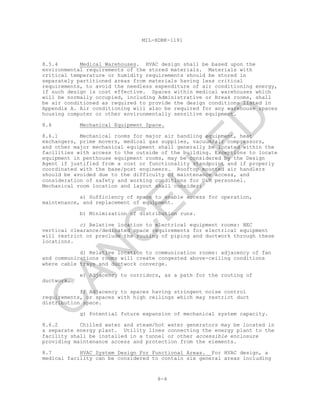 8-4
MIL-HDBK-1191
8.5.4 Medical Warehouses. HVAC design shall be based upon the
environmental requirements of the stored materials. Materials with
critical temperature or humidity requirements should be stored in
separately partitioned areas from materials having less critical
requirements, to avoid the needless expenditure of air conditioning energy,
if such design is cost effective. Spaces within medical warehouses which
will be normally occupied, including Administrative or Break rooms, shall
be air conditioned as required to provide the design conditions listed in
Appendix A. Air conditioning will also be required for any warehouse spaces
housing computer or other environmentally sensitive equipment.
8.6 Mechanical Equipment Space.
8.6.1 Mechanical rooms for major air handling equipment, heat
exchangers, prime movers, medical gas supplies, vacuum/air compressors,
and other major mechanical equipment shall generally be located within the
facilities with access to the outside of the building. Exceptions to locate
equipment in penthouse equipment rooms, may be considered by the Design
Agent if justified from a cost or functionality standpoint and if properly
coordinated with the base/post engineers. Rooftop mounted air handlers
should be avoided due to the difficulty of maintenance access, and
consideration of safety and working conditions for O&M personnel.
Mechanical room location and layout shall consider:
a) Sufficiency of space to enable access for operation,
maintenance, and replacement of equipment.
b) Minimization of distribution runs.
c) Relative location to electrical equipment rooms: NEC
vertical clearance/dedicated space requirements for electrical equipment
will restrict or preclude the routing of piping and ductwork through these
locations.
d) Relative location to communication rooms: adjacency of fan
and communications rooms will create congested above-ceiling conditions
where cable trays and ductwork converge.
e) Adjacency to corridors, as a path for the routing of
ductwork.
f) Adjacency to spaces having stringent noise control
requirements, or spaces with high ceilings which may restrict duct
distribution space.
g) Potential future expansion of mechanical system capacity.
8.6.2 Chilled water and steam/hot water generators may be located in
a separate energy plant. Utility lines connecting the energy plant to the
facility shall be installed in a tunnel or other accessible enclosure
providing maintenance access and protection from the elements.
8.7 HVAC System Design For Functional Areas. For HVAC design, a
medical facility can be considered to contain six general areas including
C
AN
C
ELLED
 