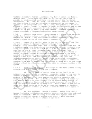 8-5
MIL-HDBK-1191
Critical, Sensitive, Clinic, Administrative, Support areas, and Patient
Bedroom areas. The primary considerations of the HVAC design are to
provide the environmental conditions required to meet the functional
requirements. Multizone, dual-duct, terminal reheat, variable air volume,
and combinations of such air distribution systems may be considered for
application in appropriate areas. If utilized, VAV systems will be of the
minimum air quantity type. All-water, unitary, and fan-powered VAV systems
will generally not be acceptable in medical facilities, due to their
limitations in meeting ventilation requirements, increased contamination
source potential, or increased maintenance requirements.
8.7.1 Critical Care Spaces. These spaces will normally be served by
single duct terminal reheat or double duct systems. Simultaneous
temperature, humidity, and pressurization control requirements for these
spaces preclude the use of other types of systems.
8.7.1.1 Operating & Delivery Room (OR and DR) Air Systems. The room
air supply system for Operating Rooms, Delivery Rooms, Cardiac
Catheterization (hospital) Rooms, and Cystoscopy (hospital) Rooms shall be
a ceiling supply type, located over the operating table or treatment area,
using non-aspirating "low velocity" (0.2 - 0.41 m/s)(40-90 fpm) diffusers
that isolate the air over the operating or treatment area. Room
exhaust/return provisions shall consist of a minimum of two exhaust or
return registers, located at diagonally opposing corners of the room,
mounted with bottoms of registers between 150 mm (6 in) and 230 mm (9 in)
above finished floor. The HVAC system for anesthetizing locations,
including operating and delivery rooms, shall be designed in accordance
with NFPA 99 to (a) prevent recirculation of smoke originating within the
surgical suite and (b) prevent the circulation of smoke entering the system
intake, without in either case interfering with the exhaust function of the
system.
8.7.1.2 Continuity of Service. The design for the HVAC systems serving
Critical Care spaces shall include the following:
a) The Air Handling Unit(s (AHUs) serving Operating or
Delivery Room suites shall be separate, independent units serving only the
respective Surgical or Obstetrical Department or portions thereof, to
enhance the reliability of these systems and minimize demand on the
emergency power system. The air handling unit(s) serving each suite may
also provide service to other Patient Care or support areas outside the
respective Surgical or Obstetrical Department. A maximum of four ORs or
four DRs should be served by any single AHU. Where a facility has four or
fewer ORs, these should be served by at least two separate air handling
systems, to enhance reliability; A similar consideration should apply for
DRs.
b) HVAC equipment, including controls, which serve Critical
Spaces (including ventilation and pressure controls for isolation bedrooms)
shall be connected to the emergency electrical power system. This shall
include a sufficient number of chillers and boilers, with necessary
supporting equipment, to meet critical design loads.
C
AN
C
ELLED
 