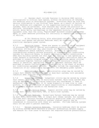 8-6
MIL-HDBK-1191
c) Designs shall include features to minimize HVAC service
interruptions to Critical Care spaces, without the provision of redundant
air handling units or distribution systems. Provisions shall be such that
service interruption to any Critical Care space, as a result of failure of
an air handling unit component or its supporting electrical or controls
systems, shall be minimized. Such features may include the provision of
multiple, isolatable, heating and cooling coils, spare stock of replacement
motors, drive belts, and bearings in the immediate vicinity of the
equipment room, dual fan units, "manifolded" ductwork connections between
AHUs, or other measures providing for continuity or expeditious restoration
of service.
d) Air Handling Units, with associated controls, which serve
critical care spaces and patient bedrooms shall be connected to the
electrical emergency power system.
8.7.2 Sensitive Areas. These are spaces or areas in which equipment
or processes may require special environmental control, including
continuous (24 hours per day, year-round) air conditioning and individual
room temperature and/or humidity control. Economic or operational
considerations normally dictate provision of independent air conditioning
systems for Sensitive Areas, to enable continuation of air conditioning
when main building systems are shut down for repairs, or are operating in
night setback or economizer mode. Minimum outside air ventilation shall be
provided in normally occupied areas. For those sensitive spaces critical
to continued hospital function and which require continuous cooling to
remain in operation, appropriate backup or redundant features shall be
provided to assure continuity of air conditioning in the event of primary
air conditioning equipment failure. This may include the requirement for
connection of air conditioning equipment to the emergency power system.
8.7.3 Administrative Areas. Administrative areas may be served by
single duct reheat, multi-zone, VAV, or dual-duct systems, with perimeter
radiation when required or advantageous.
8.7.4 Outpatient Clinics. Outpatient clinics may be served by single
duct reheat, dual-duct, VAV, or multi-zone systems. Multi-zone systems may
only be employed if the following conditions are considered: 1) ease of
mechanical room duct egress, 2) no large disparity in zone size or load
profile, 3) little likelihood of space repartitioning or rearrangement, and
4) proximity of space served to the mechanical room.
8.7.5 Support Service Areas. Support service areas may be served by
single duct reheat, dual-duct, VAV, or multi-zone systems.
8.7.6 Patient Bedrooms. Normal-care Patient bedrooms may be served
by dual duct, multi-zone, VAV, or single duct reheat systems. All systems
utilized shall maintain minimum ventilation quantities under all conditions
of operation. Perimeter radiation systems (radiant panels) may be
considered in conjunction with these air systems. Fin-tube heating systems
shall not be used in patient bedrooms.
8.7.6.1 Patient Isolation Bedrooms. Isolation bedrooms shall be served
by airflow systems which maintain a constant differential between supply
and exhaust air flow rates to maintain the required relative pressurization
C
AN
C
ELLED
 