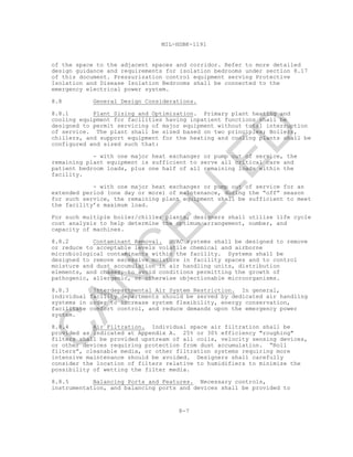 8-7
MIL-HDBK-1191
of the space to the adjacent spaces and corridor. Refer to more detailed
design guidance and requirements for isolation bedrooms under section 8.17
of this document. Pressurization control equipment serving Protective
Isolation and Disease Isolation Bedrooms shall be connected to the
emergency electrical power system.
8.8 General Design Considerations.
8.8.1 Plant Sizing and Optimization. Primary plant heating and
cooling equipment for facilities having inpatient functions shall be
designed to permit servicing of major equipment without total interruption
of service. The plant shall be sized based on two principles; Boilers,
chillers, and support equipment for the heating and cooling plants shall be
configured and sized such that:
- with one major heat exchanger or pump out of service, the
remaining plant equipment is sufficient to serve all critical care and
patient bedroom loads, plus one half of all remaining loads within the
facility.
- with one major heat exchanger or pump out of service for an
extended period (one day or more) of maintenance, during the “off” season
for such service, the remaining plant equipment shall be sufficient to meet
the facility’s maximum load.
For such multiple boiler/chiller plants, designers shall utilize life cycle
cost analysis to help determine the optimum arrangement, number, and
capacity of machines.
8.8.2 Contaminant Removal. HVAC systems shall be designed to remove
or reduce to acceptable levels volatile chemical and airborne
microbiological contaminants within the facility. Systems shall be
designed to remove excessive moisture in facility spaces and to control
moisture and dust accumulation in air handling units, distribution
elements, and chases, to avoid conditions permitting the growth of
pathogenic, allergenic, or otherwise objectionable microorganisms.
8.8.3 Interdepartmental Air System Restriction. In general,
individual facility departments should be served by dedicated air handling
systems in order to increase system flexibility, energy conservation,
facilitate comfort control, and reduce demands upon the emergency power
system.
8.8.4 Air Filtration. Individual space air filtration shall be
provided as indicated at Appendix A. 25% or 30% efficiency "roughing"
filters shall be provided upstream of all coils, velocity sensing devices,
or other devices requiring protection from dust accumulation. “Roll
filters”, cleanable media, or other filtration systems requiring more
intensive maintenance should be avoided. Designers shall carefully
consider the location of filters relative to humidifiers to minimize the
possibility of wetting the filter media.
8.8.5 Balancing Ports and Features. Necessary controls,
instrumentation, and balancing ports and devices shall be provided to
C
AN
C
ELLED
 