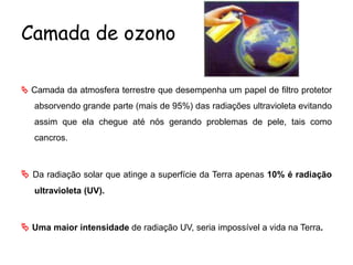 Camada de ozono
 Camada da atmosfera terrestre que desempenha um papel de filtro protetor
absorvendo grande parte (mais de 95%) das radiações ultravioleta evitando
assim que ela chegue até nós gerando problemas de pele, tais como
cancros.
 Da radiação solar que atinge a superfície da Terra apenas 10% é radiação
ultravioleta (UV).
 Uma maior intensidade de radiação UV, seria impossível a vida na Terra.
 