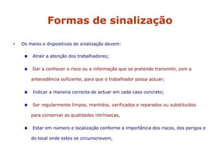 Formas de sinalização
• Os meios e dispositivos de sinalização devem:
Atrair a atenção dos trabalhadores;
Dar a conhecer o risco ou a informação que se pretende transmitir, com a
antecedência suficiente, para que o trabalhador possa actuar;
Indicar a maneira correcta de actuar em cada caso concreto;
Ser regularmente limpos, mantidos, verificados e reparados ou substituídos
para conservar as qualidades intrínsecas,
Estar em número e localização conforme a importância dos riscos, dos perigos e
do local onde estes se circunscrevem,
 