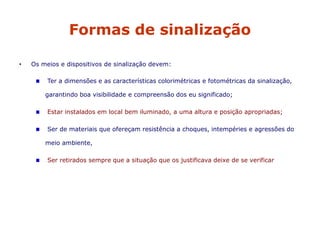 Formas de sinalização
• Os meios e dispositivos de sinalização devem:
Ter a dimensões e as características colorimétricas e fotométricas da sinalização,
garantindo boa visibilidade e compreensão dos eu significado;
Estar instalados em local bem iluminado, a uma altura e posição apropriadas;
Ser de materiais que ofereçam resistência a choques, intempéries e agressões do
meio ambiente,
Ser retirados sempre que a situação que os justificava deixe de se verificar
 