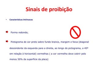 Sinais de proibição
• Características intrínsecas
Forma redonda;
Pictograma de cor preto sobre fundo branco, margem e faixa (diagonal
descendente da esquerda para a direita, ao longo do pictograma, a 45º
em relação à horizontal) vermelhas ( a cor vermelha deve cobrir pelo
menos 50% da superfície da placa)
 