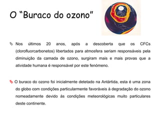 O “Buraco do ozono”
 Nos últimos 20 anos, após a descoberta que os CFCs
(clorofluorcarbonetos) libertados para atmosfera seriam responsáveis pela
diminuição da camada de ozono, surgiram mais e mais provas que a
atividade humana é responsável por este fenómeno.
 O buraco do ozono foi inicialmente detetado na Antártida, esta é uma zona
do globo com condições particularmente favoráveis à degradação do ozono
nomeadamente devido ás condições meteorológicas muito particulares
deste continente.
 