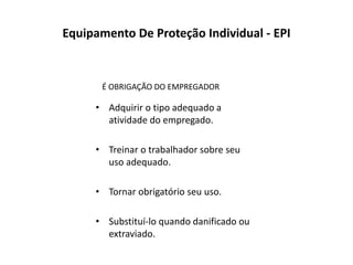 Equipamento De Proteção Individual - EPI
• Adquirir o tipo adequado a
atividade do empregado.
• Treinar o trabalhador sobre seu
uso adequado.
• Tornar obrigatório seu uso.
• Substituí-lo quando danificado ou
extraviado.
É OBRIGAÇÃO DO EMPREGADOR
 