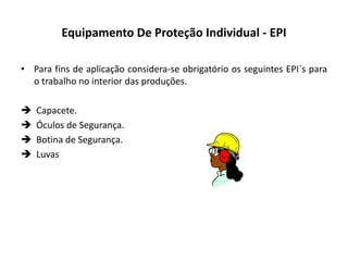 Equipamento De Proteção Individual - EPI
• Para fins de aplicação considera-se obrigatório os seguintes EPI`s para
o trabalho no interior das produções.
 Capacete.
 Óculos de Segurança.
 Botina de Segurança.
 Luvas
 