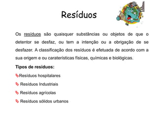 Resíduos
Os resíduos são quaisquer substâncias ou objetos de que o
detentor se desfaz, ou tem a intenção ou a obrigação de se
desfazer. A classificação dos resíduos é efetuada de acordo com a
sua origem e ou caraterísticas físicas, químicas e biológicas.
Tipos de resíduos:
Resíduos hospitalares
 Resíduos Industriais
 Resíduos agrícolas
 Resíduos sólidos urbanos
 