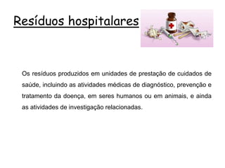 Resíduos hospitalares
Os resíduos produzidos em unidades de prestação de cuidados de
saúde, incluindo as atividades médicas de diagnóstico, prevenção e
tratamento da doença, em seres humanos ou em animais, e ainda
as atividades de investigação relacionadas.
 