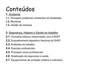 Conteúdos
1. Ambiente
1.1. Principais problemas ambientais da atualidade
1.2. Resíduos
1.3. Gestão de resíduos
2. Segurança, Higiene e Saúde no trabalho
2.1. Conceitos básicos relacionados com a SHST
2.2. Enquadramento legislativo Nacional da SHST
2.3. Acidentes de trabalho
2.4. Doenças profissionais
2.5. Principais riscos profissionais
2.6. Sinalização de segurança e saúde
2.7. Equipamentos de proteção coletiva e individual
 