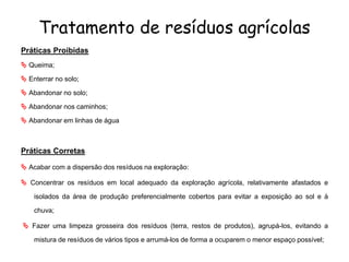 Tratamento de resíduos agrícolas
Práticas Proibidas
 Queima;
 Enterrar no solo;
 Abandonar no solo;
 Abandonar nos caminhos;
 Abandonar em linhas de água
Práticas Corretas
 Acabar com a dispersão dos resíduos na exploração:
 Concentrar os resíduos em local adequado da exploração agrícola, relativamente afastados e
isolados da área de produção preferencialmente cobertos para evitar a exposição ao sol e à
chuva;
 Fazer uma limpeza grosseira dos resíduos (terra, restos de produtos), agrupá-los, evitando a
mistura de resíduos de vários tipos e arrumá-los de forma a ocuparem o menor espaço possível;
 