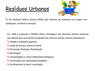 Resíduos Urbanos
 Os resíduos sólidos urbanos (RSU) são misturas de materiais com origem nas
habitações, comércio e serviços.
Em 1996 é publicado o PERSU (Plano Estratégico dos Resíduos Sólidos Urbanos)
que aponta para uma política de gestão dos resíduos sólidos urbanos baseada em :
 Gestão e entidades gestoras
 Custo do serviço, preço no utente
 Prevenção, Redução, Reutilização
 Reciclagem
 Compostagem e outros tratamentos biológicos
 Incineração com valorização energética
 Confinamento (e aterro controlado)
 