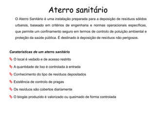 Aterro sanitário
O Aterro Sanitário é uma instalação preparada para a deposição de resíduos sólidos
urbanos, baseado em critérios de engenharia e normas operacionais específicas,
que permite um confinamento seguro em termos de controlo de poluição ambiental e
proteção da saúde pública. É destinado à deposição de resíduos não perigosos.
Caraterísticas de um aterro sanitário
 O local é vedado e de acesso restrito
 A quantidade de lixo é controlada à entrada
 Conhecimento do tipo de resíduos depositados
 Existência de controlo de pragas
 Os resíduos são cobertos diariamente
 O biogás produzido é valorizado ou queimado de forma controlada
 