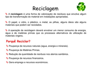 Reciclagem
 A reciclagem é uma forma de valorização de resíduos que envolve algum
tipo de transformação do material em instalações apropriadas.
 O papel, o vidro, o plástico, o metal, as pilhas, alguns óleos são alguns
materiais que podem ser reciclados.
 A operação de reciclagem deverá envolver um menor consumo de energia,
água e de matérias primas que os processos alternativos de utilização de
materiais virgens.
Porquê Reciclar?
 Poupança de recursos naturais (agua, energia e minerais).
 Poupança de Matérias Primas.
 Redução da quantidade de resíduos nos aterros sanitários.
 Poupança de recursos financeiros.
 Gera emprego e recursos económicos.
 