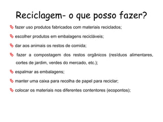 Reciclagem- o que posso fazer?
 fazer uso produtos fabricados com materiais reciclados;
 escolher produtos em embalagens recicláveis;
 dar aos animais os restos de comida;
 fazer a compostagem dos restos orgânicos (resíduos alimentares,
cortes de jardim, verdes do mercado, etc.);
 espalmar as embalagens;
 manter uma caixa para recolha de papel para reciclar;
 colocar os materiais nos diferentes contentores (ecopontos);
 