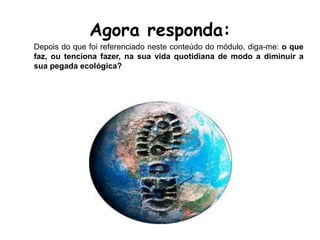 Agora responda:
Depois do que foi referenciado neste conteúdo do módulo, diga-me: o que
faz, ou tenciona fazer, na sua vida quotidiana de modo a diminuir a
sua pegada ecológica?
 
