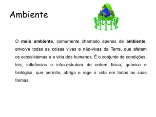 Ambiente
O meio ambiente, comumente chamado apenas de ambiente,
envolve todas as coisas vivas e não-vivas da Terra, que afetam
os ecossistemas e a vida dos humanos. É o conjunto de condições,
leis, influências e infra-estrutura de ordem física, química e
biológica, que permite, abriga e rege a vida em todas as suas
formas.
 