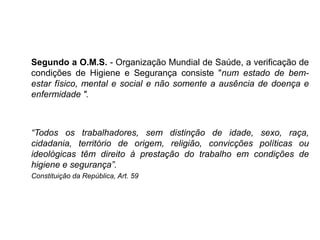 Segundo a O.M.S. - Organização Mundial de Saúde, a verificação de
condições de Higiene e Segurança consiste "num estado de bem-
estar físico, mental e social e não somente a ausência de doença e
enfermidade ".
“Todos os trabalhadores, sem distinção de idade, sexo, raça,
cidadania, território de origem, religião, convicções políticas ou
ideológicas têm direito à prestação do trabalho em condições de
higiene e segurança”.
Constituição da República, Art. 59
 