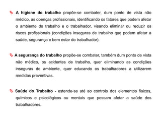  A higiene do trabalho propõe-se combater, dum ponto de vista não
médico, as doenças profissionais, identificando os fatores que podem afetar
o ambiente do trabalho e o trabalhador, visando eliminar ou reduzir os
riscos profissionais (condições inseguras de trabalho que podem afetar a
saúde, segurança e bem estar do trabalhador).
 A segurança do trabalho propõe-se combater, também dum ponto de vista
não médico, os acidentes de trabalho, quer eliminando as condições
inseguras do ambiente, quer educando os trabalhadores a utilizarem
medidas preventivas.
 Saúde do Trabalho ‐ estende‐se até ao controlo dos elementos físicos,
químicos e psicológicos ou mentais que possam afetar a saúde dos
trabalhadores.
 