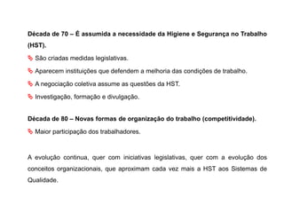 Década de 70 – É assumida a necessidade da Higiene e Segurança no Trabalho
(HST).
 São criadas medidas legislativas.
 Aparecem instituições que defendem a melhoria das condições de trabalho.
 A negociação coletiva assume as questões da HST.
 Investigação, formação e divulgação.
Década de 80 – Novas formas de organização do trabalho (competitividade).
 Maior participação dos trabalhadores.
A evolução continua, quer com iniciativas legislativas, quer com a evolução dos
conceitos organizacionais, que aproximam cada vez mais a HST aos Sistemas de
Qualidade.
 