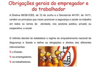 Obrigações gerais do empregador e
do trabalhador
A Diretiva 89/381/CEE, de 12 de Junho e o Decreto-lei 441/91, de 14/11,
contêm os princípios que visam promover a segurança e saúde no trabalho
em todos os ramos de atividade, nos sectores público, privado ou
cooperativo, e social.
O referido decreto lei estabelece o regime do enquadramento nacional da
Segurança e Saúde e define as obrigações e direitos dos diferentes
intervenientes:
 o Estado;
 os empregadores;
 os trabalhadores.
 