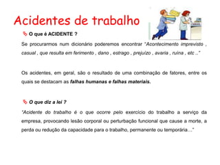 Acidentes de trabalho
 O que é ACIDENTE ?
Se procurarmos num dicionário poderemos encontrar “Acontecimento imprevisto ,
casual , que resulta em ferimento , dano , estrago , prejuízo , avaria , ruína , etc ..”
Os acidentes, em geral, são o resultado de uma combinação de fatores, entre os
quais se destacam as falhas humanas e falhas materiais.
 O que diz a lei ?
“Acidente do trabalho é o que ocorre pelo exercício do trabalho a serviço da
empresa, provocando lesão corporal ou perturbação funcional que cause a morte, a
perda ou redução da capacidade para o trabalho, permanente ou temporária…”
 
