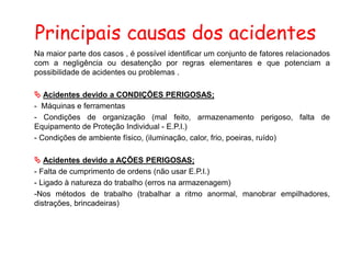Principais causas dos acidentes
Na maior parte dos casos , é possível identificar um conjunto de fatores relacionados
com a negligência ou desatenção por regras elementares e que potenciam a
possibilidade de acidentes ou problemas .
 Acidentes devido a CONDIÇÕES PERIGOSAS;
- Máquinas e ferramentas
- Condições de organização (mal feito, armazenamento perigoso, falta de
Equipamento de Proteção Individual - E.P.I.)
- Condições de ambiente físico, (iluminação, calor, frio, poeiras, ruído)
 Acidentes devido a AÇÕES PERIGOSAS;
- Falta de cumprimento de ordens (não usar E.P.I.)
- Ligado à natureza do trabalho (erros na armazenagem)
-Nos métodos de trabalho (trabalhar a ritmo anormal, manobrar empilhadores,
distrações, brincadeiras)
 