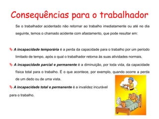 Consequências para o trabalhador
Se o trabalhador acidentado não retornar ao trabalho imediatamente ou até no dia
seguinte, temos o chamado acidente com afastamento, que pode resultar em:
 A incapacidade temporária é a perda da capacidade para o trabalho por um período
limitado de tempo, após o qual o trabalhador retorna às suas atividades normais.
 A incapacidade parcial e permanente é a diminuição, por toda vida, da capacidade
física total para o trabalho. É o que acontece, por exemplo, quando ocorre a perda
de um dedo ou de uma vista.
 A incapacidade total e permanente é a invalidez incurável
para o trabalho.
 