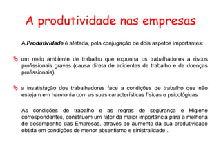 A produtividade nas empresas
A Produtividade é afetada, pela conjugação de dois aspetos importantes:
 um meio ambiente de trabalho que exponha os trabalhadores a riscos
profissionais graves (causa direta de acidentes de trabalho e de doenças
profissionais)
 a insatisfação dos trabalhadores face a condições de trabalho que não
estejam em harmonia com as suas características físicas e psicológicas
As condições de trabalho e as regras de segurança e Higiene
correspondentes, constituem um fator da maior importância para a melhoria
de desempenho das Empresas, através do aumento da sua produtividade
obtida em condições de menor absentismo e sinistralidade .
 