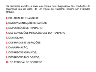 Os principais aspetos a levar em contas num diagnóstico das condições de
segurança (ou de risco) de um Posto de Trabalho, podem ser avaliados
através:
1. DO LOCAL DE TRABALHO;
2. DA MOVIMENTAÇÃO DE CARGAS;
3. DA POSIÇÕES DE TRABALHO;
4. DAS CONDIÇÕES PSICOLÓGICAS DO TRABALHO
5. DA MÁQUINA
6. DOS RUÍDOS E VIBRAÇÕES
7. DA ILUMINAÇÃO;
8. DOS RISCOS QUÍMICOS;
9. DOS RISCOS BIOLÓGICOS;
10. DO PESSOAL DE SOCORRO
 