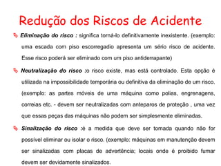 Redução dos Riscos de Acidente
 Eliminação do risco : significa torná-lo definitivamente inexistente. (exemplo:
uma escada com piso escorregadio apresenta um sério risco de acidente.
Esse risco poderá ser eliminado com um piso antiderrapante)
 Neutralização do risco :o risco existe, mas está controlado. Esta opção é
utilizada na impossibilidade temporária ou definitiva da eliminação de um risco.
(exemplo: as partes móveis de uma máquina como polias, engrenagens,
correias etc. - devem ser neutralizadas com anteparos de proteção , uma vez
que essas peças das máquinas não podem ser simplesmente eliminadas.
 Sinalização do risco :é a medida que deve ser tomada quando não for
possível eliminar ou isolar o risco. (exemplo: máquinas em manutenção devem
ser sinalizadas com placas de advertência; locais onde é proibido fumar
devem ser devidamente sinalizados.
 