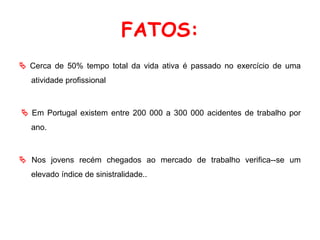 FATOS:
 Cerca de 50% tempo total da vida ativa é passado no exercício de uma
atividade profissional
 Em Portugal existem entre 200 000 a 300 000 acidentes de trabalho por
ano.
 Nos jovens recém chegados ao mercado de trabalho verifica--se um
elevado índice de sinistralidade..
 