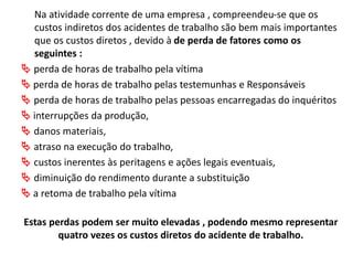 Na atividade corrente de uma empresa , compreendeu-se que os
custos indiretos dos acidentes de trabalho são bem mais importantes
que os custos diretos , devido à de perda de fatores como os
seguintes :
 perda de horas de trabalho pela vítima
 perda de horas de trabalho pelas testemunhas e Responsáveis
 perda de horas de trabalho pelas pessoas encarregadas do inquéritos
 interrupções da produção,
 danos materiais,
 atraso na execução do trabalho,
 custos inerentes às peritagens e ações legais eventuais,
 diminuição do rendimento durante a substituição
 a retoma de trabalho pela vítima
Estas perdas podem ser muito elevadas , podendo mesmo representar
quatro vezes os custos diretos do acidente de trabalho.
 