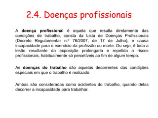 2.4. Doenças profissionais
A doença profissional é aquela que resulta diretamente das
condições de trabalho, consta da Lista de Doenças Profissionais
(Decreto Regulamentar n.º 76/2007, de 17 de Julho), e causa
incapacidade para o exercício da profissão ou morte. Ou seja, é toda a
lesão resultante da exposição prolongada e repetida a riscos
profissionais, habitualmente só percetíveis ao fim de algum tempo.
As doenças do trabalho são aquelas decorrentes das condições
especiais em que o trabalho é realizado
Ambas são consideradas como acidentes do trabalho, quando delas
decorrer a incapacidade para trabalhar.
 