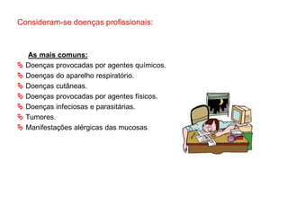 Consideram-se doenças profissionais:
As mais comuns:
 Doenças provocadas por agentes químicos.
 Doenças do aparelho respiratório.
 Doenças cutâneas.
 Doenças provocadas por agentes físicos.
 Doenças infeciosas e parasitárias.
 Tumores.
 Manifestações alérgicas das mucosas.
 