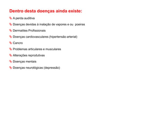 Dentro desta doenças ainda existe:
 A perda auditiva
 Doenças devidas à inalação de vapores e ou poeiras
 Dermatites Profissionais
 Doenças cardiovasculares (hipertensão arterial)
 Cancro
 Problemas articulares e musculares
 Alterações reprodutivas
 Doenças mentais
 Doenças neurológicas (depressão)
 