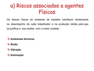 a) Riscos associados a agentes
Físicos
Os fatores físicos do ambiente de trabalho interferem diretamente
no desempenho de cada trabalhador e na produção obtida, pelo que
se justifica a sua análise com o maior cuidado.
 Ambientes térmicos
 Ruído
 Vibração
 Iluminação
 