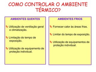 COMO CONTROLAR O AMBIENTE
TÉRMICO?
AMBIENTES QUENTES
 Utilização de ventilação geral
e climatização.
 Limitação do tempo de
exposição.
 Utilização de equipamento de
proteção individual.
AMBIENTES FRIOS
 Fornecer calor às áreas frias.
 Limitar do tempo de exposição.
 Utilização de equipamentos de
proteção individual.
 