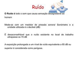 Ruído
O Ruído é todo o som que causa sensação desagradável ao
homem
Mede-se com um medidor de pressão sonora/ Sonómetro e a
unidade utilizada é o decibel (dB)
É desaconselhável que o ruído existente no local de trabalho
ultrapasse os 70 dB
A exposição prolongada a um nível de ruído equivalente a 85 dB ou
superior é considerada como perigosa.
 