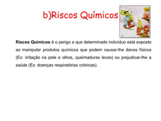 b)Riscos Químicos
Riscos Químicos é o perigo a que determinado indivíduo está exposto
ao manipular produtos químicos que podem causar-lhe danos físicos
(Ex: irritação na pele e olhos, queimaduras leves) ou prejudicar-lhe a
saúde (Ex: doenças respiratórias crónicas).
 